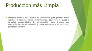 Producción más Limpia
 Pretende cambiar los sistemas de producción para generar menos
residuos o residuos menos contaminantes. Este método ayuda a
descubrir oportunidades de optimización. Suele trabajar con
compañías en forma individual y puede enfocarse a los productos,
procesos o servicios.
 