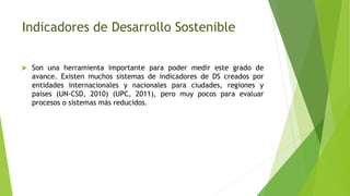 Indicadores de Desarrollo Sostenible
 Son una herramienta importante para poder medir este grado de
avance. Existen muchos sistemas de indicadores de DS creados por
entidades internacionales y nacionales para ciudades, regiones y
países (UN-CSD, 2010) (UPC, 2011), pero muy pocos para evaluar
procesos o sistemas más reducidos.
 