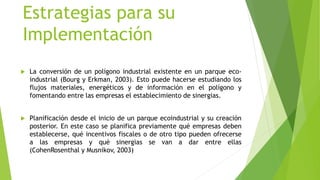 Estrategias para su
Implementación
 La conversión de un polígono industrial existente en un parque eco-
industrial (Bourg y Erkman, 2003). Esto puede hacerse estudiando los
flujos materiales, energéticos y de información en el polígono y
fomentando entre las empresas el establecimiento de sinergias.
 Planificación desde el inicio de un parque ecoindustrial y su creación
posterior. En este caso se planifica previamente qué empresas deben
establecerse, qué incentivos fiscales o de otro tipo pueden ofrecerse
a las empresas y qué sinergias se van a dar entre ellas
(CohenRosenthal y Musnikov, 2003)
 