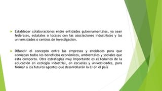  Establecer colaboraciones entre entidades gubernamentales, ya sean
federales, estatales o locales con las asociaciones industriales y las
universidades o centros de investigación.
 Difundir el concepto entre las empresas y entidades para que
conozcan todos los beneficios económicos, ambientales y sociales que
esta comporta. Otra estrategias muy importante es el fomento de la
educación en ecología industrial, en escuelas y universidades, para
formar a los futuros agentes que desarrollarán la EI en el país
 