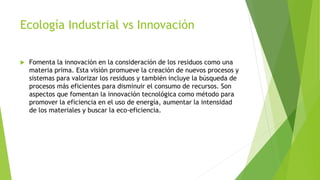 Ecología Industrial vs Innovación
 Fomenta la innovación en la consideración de los residuos como una
materia prima. Esta visión promueve la creación de nuevos procesos y
sistemas para valorizar los residuos y también incluye la búsqueda de
procesos más eficientes para disminuir el consumo de recursos. Son
aspectos que fomentan la innovación tecnológica como método para
promover la eficiencia en el uso de energía, aumentar la intensidad
de los materiales y buscar la eco-eficiencia.
 