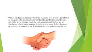  Otro de los objetivos de la relación entre industrias es la creación de sistemas
de industrias interrelacionados, formando redes donde el intercambio no es
solo material. La ecología industrial crea redes socioeconómicas que se
vinculan en relaciones de cooperación, cliente-proveedor, de investigación,
de pertenencia a asociaciones, de colaboración en proyectos comunes, etc.
 
