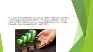  La EI, como el desarrollo sostenible, incluye aspectos ambientales, sociales y
económicos pero es necesario redefinir el desarrollo sostenible y vincularlo
más a la dinámica ecológica para ver claramente la relación entre ecología
industrial y desarrollo sostenible (Ehrenfeld, 2004).
 