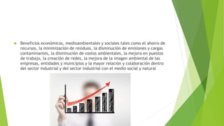  Beneficios económicos, medioambientales y sociales tales como el ahorro de
recursos, la minimización de residuos, la disminución de emisiones y cargas
contaminantes, la disminución de costos ambientales, la mejora en puestos
de trabajo, la creación de redes, la mejora de la imagen ambiental de las
empresas, entidades y municipios y la mayor relación y colaboración dentro
del sector industrial y del sector industrial con el medio social y natural
 