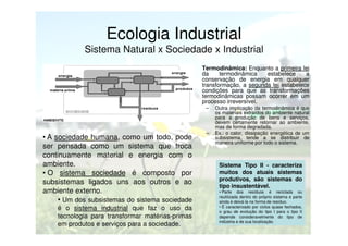 Ecologia Industrial
Sistema Natural x Sociedade x Industrial
•

Termodinâmica: Enquanto a primeira lei
da
termodinâmica
estabelece
a
conservação de energia em qualquer
transformação, a segunda lei estabelece
condições para que as transformações
termodinâmicas possam ocorrer em um
processo irreversível.
–

• A sociedade humana, como um todo, pode
ser pensada como um sistema que troca
continuamente material e energia com o
ambiente.
• O sistema sociedade é composto por
subsistemas ligados uns aos outros e ao
ambiente externo.
• Um dos subsistemas do sistema sociedade
é o sistema industrial que faz o uso da
tecnologia para transformar matérias-primas
em produtos e serviços para a sociedade.

–

Outra implicação da termodinâmica é que
os materiais extraídos do ambiente natural
para a produção de bens e serviços,
devem certamente retornar ao ambiente,
mas de forma degradada.
Ex.: o calor, dissipação energética de um
subsistema, tende a se distribuir de
maneira uniforme por todo o sistema.

Sistema Tipo II - caracteriza
muitos dos atuais sistemas
produtivos, são sistemas do
tipo insustentável.
• Parte dos resíduos é reciclada ou
reutilizada dentro do próprio sistema e parte
ainda é deixá-la na forma de resíduo.
• É caracterizado por ciclos quase fechados,
o grau de evolução do tipo I para o tipo II
depende consideravelmente do tipo de
indústria e de sua localização.

 