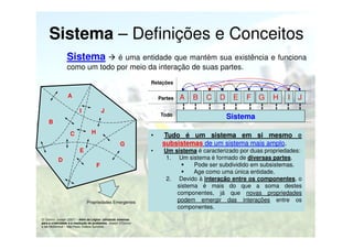 Sistema – Definições e Conceitos
Sistema

é uma entidade que mantém sua existência e funciona
como um todo por meio da interação de suas partes.
Relações

A

Partes

I

J

Todo

B
H

C

B

C

D

E

F

G

H

I

J

Sistema

•
G

E
D

A

F

Propriedades Emergentes

O’ Connor, Joseph (2007) – Além da Lógica: utilizando sistemas
para a criatividade e a resolução de problemas, Joseph O’Connor
e Ian McDermott – São Paulo, Editora Summus.

Tudo é um sistema em si mesmo e
subsistemas de um sistema mais amplo.

•

Um sistema é caracterizado por duas propriedades:
1. Um sistema é formado de diversas partes.
Pode ser subdividido em subsistemas.
Age como uma única entidade.
2. Devido à interação entre os componentes, o
sistema é mais do que a soma destes
componentes, já que novas propriedades
podem emergir das interações entre os
componentes.

 