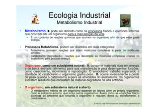 Homem

Ecologia Industrial

Animal

Metabolismo Industrial
•

Metabolismo

pode ser definido como os processos físicos e químicos internos
que ocorrem em um organismo para a manutenção da vida.
–

•

É um conjunto de reações químicas que ocorrem no organismo afim de que esse gaste
energia.

Processos Metabólicos, podem ser divididos em duas categorias:
–
–

Anabolismo (síntese): reações que criam moléculas complexas a partir de moléculas
simples.
Catabolismo (degradação): reações que decompõe as moléculas complexas criadas no
anabolismo para produzir energia.

•

Organismo, como um subsistema natural: A. consome materiais ricos em energia
e de baixa entropia (alimento) para sua manutenção e para desempenhar funções,
como crescimento, movimento e reprodução. O anabolismo trabalha superando a
atividade do catabolismo o organismo ganha peso. B. ocorre inversamente a perda
de peso quando o catabolismo supera as atividades do anabolismo. Os organismos
excretam resíduos que consistem de material degradado de alta entropia.

•

O organismo, um subsistema natural e aberto.
–

O metabolismo interno de um organismo depende de fatores além do próprio organismo,
como o ambiente externo, que inclui outros organismos. Assim como as condições físicoquímicas do ambiente que circunda o organismo e regulam, direta ou indiretamente, o
metabolismo.
27.Mar.10 – http://www.brasilescola.com/biologia/o-metabolismo.htm

 