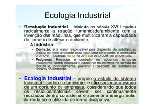 Ecologia Industrial
• Revolução Industrial – iniciada no século XVIII mudou
radicalmente a relação humanidade/ambiente com a
invenção das máquinas, que multiplicaram a capacidade
do homem de alterar o ambiente.
– A Indústria
• Contexto: é a maior responsável pela dispersão de substâncias
tóxicas no meio ambiente e por isso torna-se urgente, e necessário
promover mudanças na forma de tratar os problemas ambientais.
• Problema: Remediar e controlar os poluentes tornou-se
insuficiente, sendo necessário direcionar os esforços no sentido de
reduzir e, principalmente, prevenir o descarte de substâncias
nocivas no ambiente.

• Ecologia Industrial – propõe o estudo do sistema

industrial inserido no ambiente, e não somente o estudo
de um conjunto de empresas, considerando que todos
os resíduos/materiais devem ser continuamente
reciclados dentro do sistema e somente a energia solar
ilimitada seria utilizada de forma dissipativa.

 
