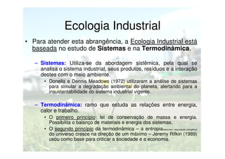 Ecologia Industrial
• Para atender esta abrangência, a Ecologia Industrial está
baseada no estudo de Sistemas e na Termodinâmica.
– Sistemas: Utiliza-se da abordagem sistêmica, pela qual se
analisa o sistema industrial, seus produtos, resíduos e a interação
destes com o meio ambiente.
• Donella e Dennis Meadows (1972) utilizaram a análise de sistemas
para simular a degradação ambiental do planeta, alertando para a
insustentabilidade do sistema industrial vigente.

– Termodinâmica: ramo que estuda as relações entre energia,
calor e trabalho.
• O primeiro princípio: lei de conservação de massa e energia.
Possibilita o balanço de materiais e energia dos sistemas.
• O segundo princípio da termodinâmica – a entropia(desordem, degradação energética)
do universo cresce na direção de um máximo – Jeremy Rifkin (1989)
usou como base para criticar a sociedade e a economia.

 