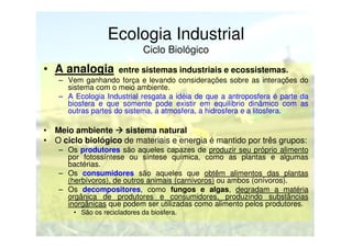 Ecologia Industrial
Ciclo Biológico

• A analogia

entre sistemas industriais e ecossistemas.

– Vem ganhando força e levando considerações sobre as interações do
sistema com o meio ambiente.
– A Ecologia Industrial resgata a idéia de que a antroposfera é parte da
biosfera e que somente pode existir em equilíbrio dinâmico com as
outras partes do sistema, a atmosfera, a hidrosfera e a litosfera.

• Meio ambiente
sistema natural
• O ciclo biológico de materiais e energia é mantido por três grupos:
– Os produtores são aqueles capazes de produzir seu próprio alimento
por fotossíntese ou síntese química, como as plantas e algumas
bactérias.
– Os consumidores são aqueles que obtêm alimentos das plantas
(herbívoros), de outros animais (carnívoros) ou ambos (onívoros).
– Os decompositores, como fungos e algas, degradam a matéria
orgânica de produtores e consumidores, produzindo substâncias
inorgânicas que podem ser utilizadas como alimento pelos produtores.
• São os recicladores da biosfera.

 