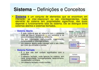Sistema – Definições e Conceitos
• Sistema é um conjunto de elementos que se encontram em
interação, se inter-relacionam ou são interdependentes. Cada
elemento do sistema tem propriedades específicas, das quais
depende o funcionamento total do sistema. Ele se distingue entre
sistemas abertos e sistemas fechados.

– Sistema Aberto
• É todo sistema que se relaciona com o ambiente
onde se insere, adaptando a sua estrutura e os
seus processos internos ao ambiente.
• Ele tem informação, comunicação, organização,
complexidade e heterogeneidade.
• Um sistema aberto pode interagir com o seu meio,
por meio de entradas e saídas.

Biologia:
Sistemas
abertos
precisam se alimentar de um
contínuo fluxo de matéria e de
energia extraída do seu meio
ambiente para permanecerem
vivos.

Equilibrio
Dinâmico

– Sistema Fechado
• É o que não tem contato significativo com o
ambiente.
• O sistema fechado, onde apenas há matéria, tem
caos, simplicidade, homogeneidade, determinismo,
causalidade e entropia.
• Um sistema fechado é auto-contido.

Entropia

 