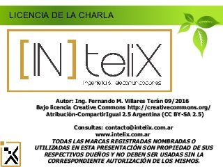 LICENCIA DE LA CHARLA
Autor: Ing. Fernando M. Villares Terán 09/2016Autor: Ing. Fernando M. Villares Terán 09/2016
Bajo licencia Creative CommonsBajo licencia Creative Commons http://creativecommons.org/http://creativecommons.org/
Atribución-CompartirIgual 2.5 Argentina (CC BY-SA 2.5)Atribución-CompartirIgual 2.5 Argentina (CC BY-SA 2.5)
Consultas: contacto@intelix.com.arConsultas: contacto@intelix.com.ar
www.intelix.com.arwww.intelix.com.ar
TODAS LAS MARCAS REGISTRADAS NOMBRADAS OTODAS LAS MARCAS REGISTRADAS NOMBRADAS O
UTILIZADAS EN ESTA PRESENTACIÓN SON PROPIEDAD DE SUSUTILIZADAS EN ESTA PRESENTACIÓN SON PROPIEDAD DE SUS
RESPECTIVOS DUEÑOS Y NO DEBEN SER USADAS SIN LARESPECTIVOS DUEÑOS Y NO DEBEN SER USADAS SIN LA
CORRESPONDIENTE AUTORIZACIÓN DE LOS MISMOS.CORRESPONDIENTE AUTORIZACIÓN DE LOS MISMOS.
 