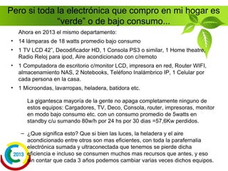 Pero si toda la electrónica que compro en mi hogar es
“verde” o de bajo consumo...
¿Ah si? Veamos lo siguiente para una familia tipo...
• Equipamiento de un departamento promedio en 1995:
– 12 lámparas de 40 watts promedio.
– 2 TV CRT 21” , 1 VCR, 1 Centro Musical o
minicomponente, Radio Reloj
– 1 Computadora de escritorio c/monitor CRT e impresora.
– 1 Microondas, lavarropas, heladera, batidora etc.
De estos equipos solo estaban conectados siempre el
microondas, radioreloj, tv, minicomponente y cassetera
con un consumo promedio de 5watts en standby c/u
sumando 30w/h por 24 hs por 30 dias = 21,6Kw perdidos
 