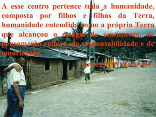 A esse centro pertence toda a humanidade,
composta por filhos e filhas da Terra,
humanidade entendida como a própria Terra
que alcançou o estágio de sentimento, de
pensamento reflexo, de responsabilidade e de
amorização.
Leonardo Boff ( Ethos Mundial)
 