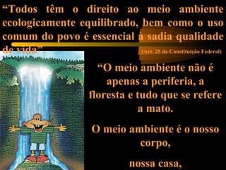 “Todos têm o direito ao meio ambiente
ecologicamente equilibrado, bem como o uso
comum do povo é essencial à sadia qualidade
de vida”. (Art. 25 da Constituição Federal)
“O meio ambiente não é
apenas a periferia, a
floresta e tudo que se refere
a mato.
O meio ambiente é o nosso
corpo,
nossa casa,
 