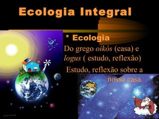 Ecologia Integral
* Ecologia
Do grego oikós (casa) e
logus ( estudo, reflexão)
Estudo, reflexão sobre a
nossa casa.
 