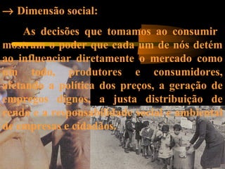→ Dimensão social:
As decisões que tomamos ao consumir
mostram o poder que cada um de nós detém
ao influenciar diretamente o mercado como
um todo, produtores e consumidores,
afetando a política dos preços, a geração de
empregos dignos, a justa distribuição de
renda e a responsabilidade social e ambiental
de empresas e cidadãos.
 
