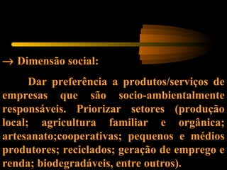 → Dimensão social:
Dar preferência a produtos/serviços de
empresas que são socio-ambientalmente
responsáveis. Priorizar setores (produção
local; agricultura familiar e orgânica;
artesanato;cooperativas; pequenos e médios
produtores; reciclados; geração de emprego e
renda; biodegradáveis, entre outros).
 