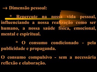→ Dimensão pessoal:
* Repercute na nossa vida pessoal,
influenciando a nossa realização como ser
humano, a nossa saúde física, emocional,
mental e espiritual.
* O consumo condicionado - pela
publicidade e propaganda.
O consumo compulsivo - sem a necessária
reflexão e elaboração.
 