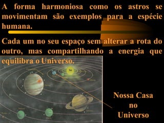 Nossa Casa
no
Universo
A forma harmoniosa como os astros se
movimentam são exemplos para a espécie
humana.
Cada um no seu espaço sem alterar a rota do
outro, mas compartilhando a energia que
equilibra o Universo.
 