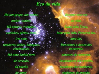 Eco da vida
Há um grupo, um sonho,
muitos sonhos.
Há amigos, verdades,
carinhos, afetos, risos.
Um som,
tambores, tribos, batuques,
celebrações.
Há uma batida forte
do coração,
da paixão
do amor.
Escutar esse eco
da vida.
Lutar pela Terra,
lutar pela vida. Preservá-las,
amá-las.
Dancemos a dança dos
ancestrais,
amantes da natureza,
inspiradores dos trovões,
tocadores dos tambores,
vigilantes do mundo.
 