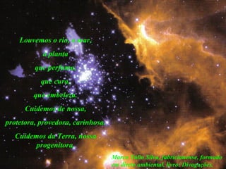 Louvemos o rio, o mar,
a planta
que perfuma,
que cura,
que embeleza.
Cuidemos de nossa,
protetora, provedora, carinhosa.
Cuidemos da Terra, nossa
progenitora.
Marco Túlio Silva, fabricianense, formado
em direto ambiental, livro: Divagações.
 