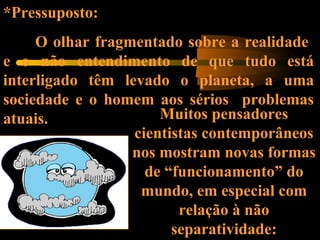 *Pressuposto:
O olhar fragmentado sobre a realidade
e o não entendimento de que tudo está
interligado têm levado o planeta, a uma
sociedade e o homem aos sérios problemas
atuais. Muitos pensadores
cientistas contemporâneos
nos mostram novas formas
de “funcionamento” do
mundo, em especial com
relação à não
separatividade:
 