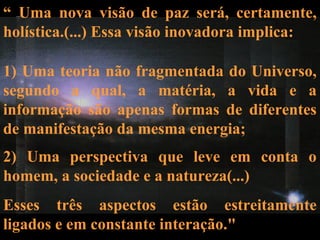 2) Uma perspectiva que leve em conta o
homem, a sociedade e a natureza(...)
Esses três aspectos estão estreitamente
ligados e em constante interação."
“ Uma nova visão de paz será, certamente,
holística.(...) Essa visão inovadora implica:
1) Uma teoria não fragmentada do Universo,
segundo a qual, a matéria, a vida e a
informação são apenas formas de diferentes
de manifestação da mesma energia;
 
