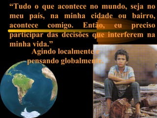 “Tudo o que acontece no mundo, seja no
meu país, na minha cidade ou bairro,
acontece comigo. Então, eu preciso
participar das decisões que interferem na
minha vida.”
Agindo localmente e
pensando globalmente.
 