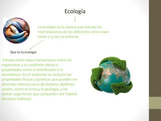 Ecología
La ecología es la ciencia que estudia las
interrelaciones de los diferentes seres vivos
entre sí y con su entorno
Que es la ecología
Estudia cómo estas interacciones entre los
organismos y su ambiente afecta a
propiedades como la distribución o la
abundancia. En el ambiente se incluyen las
propiedades físicas y químicas que pueden ser
descritas como la suma de factores abióticos
locales, como el clima y la geología, y los
demás organismos que comparten ese hábitat
(factores bióticos).
 