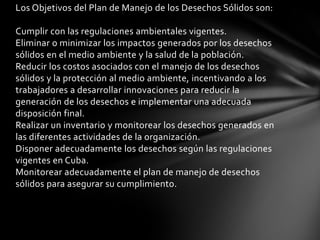 Los Objetivos del Plan de Manejo de los Desechos Sólidos son:
Cumplir con las regulaciones ambientales vigentes.
Eliminar o minimizar los impactos generados por los desechos
sólidos en el medio ambiente y la salud de la población.
Reducir los costos asociados con el manejo de los desechos
sólidos y la protección al medio ambiente, incentivando a los
trabajadores a desarrollar innovaciones para reducir la
generación de los desechos e implementar una adecuada
disposición final.
Realizar un inventario y monitorear los desechos generados en
las diferentes actividades de la organización.
Disponer adecuadamente los desechos según las regulaciones
vigentes en Cuba.
Monitorear adecuadamente el plan de manejo de desechos
sólidos para asegurar su cumplimiento.
 