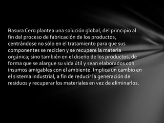 Basura Cero plantea una solución global, del principio al
fin del proceso de fabricación de los productos,
centrándose no sólo en el tratamiento para que sus
componentes se reciclen y se recupere la materia
orgánica; sino también en el diseño de los productos, de
forma que se alargue su vida útil y sean elaborados con
insumos amigables con el ambiente. Implica un cambio en
el sistema industrial, a fin de reducir la generación de
residuos y recuperar los materiales en vez de eliminarlos.
 