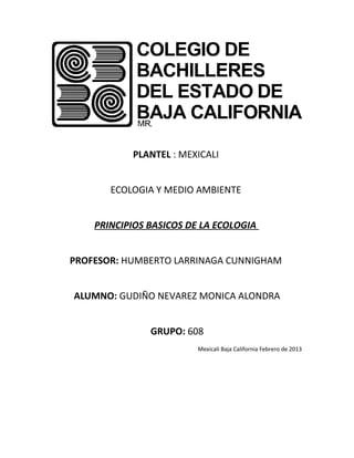 PLANTEL : MEXICALI


       ECOLOGIA Y MEDIO AMBIENTE


    PRINCIPIOS BASICOS DE LA ECOLOGIA


PROFESOR: HUMBERTO LARRINAGA CUNNIGHAM


ALUMNO: GUDIÑO NEVAREZ MONICA ALONDRA


               GRUPO: 608
                         Mexicali Baja California Febrero de 2013
 