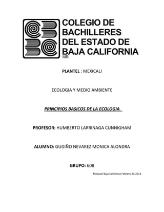 PLANTEL : MEXICALI


       ECOLOGIA Y MEDIO AMBIENTE


    PRINCIPIOS BASICOS DE LA ECOLOGIA


PROFESOR: HUMBERTO LARRINAGA CUNNIGHAM


ALUMNO: GUDIÑO NEVAREZ MONICA ALONDRA


               GRUPO: 608
                         Mexicali Baja California Febrero de 2013
 
