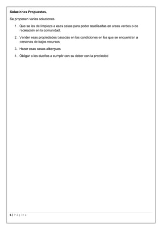 Soluciones Propuestas.

Se proponen varias soluciones

   1. Que se les de limpieza a esas casas para poder reutilisarlas en areas verdes o de
      recreación en la comunidad.

   2. Vender esas propiedades basadas en las condiciones en las que se encuentran a
      personas de bajos recursos

   3. Hacer esas casas albergues

   4. Obligar a los dueños a cumplir con su deber con la propiedad




6|Página
 