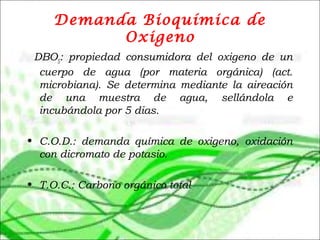 Demanda Bioquímica de
Oxigeno
 DBO5
: propiedad consumidora del oxigeno de un
cuerpo de agua (por materia orgánica) (act.
microbiana). Se determina mediante la aireación
de una muestra de agua, sellándola e
incubándola por 5 dias.
• C.O.D.: demanda química de oxigeno, oxidación
con dicromato de potasio.
• T.O.C.: Carbono orgánico total
 
