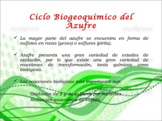 Ciclo Biogeoquímico del
Azufre
 La mayor parte del azufre se encuentra en forma de
sulfatos en rocas (yesos) o sulfuros (pirita).
 Azufre presenta una gran variedad de estados de
oxidación, por lo que existe una gran variedad de
reacciones de transformación, tanto químicas como
biológicas.
 Las reacciones biológicas más importantes son:
Oxidación de S y de sulfuros por bacterias.
Reducción anaeróbica de sulfato.
 