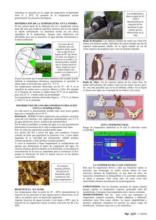 Blgo. JGTS - 1° edición
naturaleza se presenta en un rango de temperatura comprendido
entre 0º y 45ºC. El aumento de la temperatura acelera
generalmente los procesos fisiológicos.
DISTRIBUCION DE LA TEMPERATURA EN LA TIERRA
El aire retiene parte de la radiación del sol e igualmente retiene
parte del calor que irradia la superficie terrestre, por lo cual impide
su rápido enfriamiento. La atmósfera resulta así una eficaz
reguladora de la temperatura. Aunque estas radiaciones son
absorbidas poco por la atmosfera, el agua absorbe intensamente y
la tierra totalmente.
Es por esta razón que la temperatura disminuye del ecuador al polo
Además la temperatura disminuye regularmente al aumentar la
altura sobre el nivel del mar, entre 0.4 – 0.7 °C.
Las temperaturas máximas observadas son de 70 – 80 °C en la
superficie de suelos secos y oscuros, México y Libia. Por ejemplo
en el Desierto de Arizona se miden hasta 70 °C en la superficie,
pero solo 25 °C a medio metro de profundidad.
Las temperaturas mínimas observadas llegan a – 77,8 °C en Siberia
y a 88,3 °C en la Antártida.
DISTRIBUCION DE LOS ORGANISMOS EN RELACION
CON LA TEMPERATURA
La vida activa es prácticamente posible entre unos pocos grados
bajo cero y alrededor de los 50 °C.
Resistencia Al Frio: Existen organismos que podemos encontrar
cerca del cero absoluto, son organismos deshidratados con 3-5 %
de agua (protozoos, larvas acuáticas de quironómidos)
Por lo tanto la cantidad y el estado del agua es lo que generalmente
determinan la resistencia de la vida a temperaturas muy bajas.
Pero no todos los organismos pueden perder agua.
Los efectos del frio a través del agua, son complejos: Forman
cristales de hielo que perjudican la estructura viva, y estos daños
dependen de la velocidad del enfriamiento: (rápido produce
cristales pequeños y lento produce cristales grandes).
A veces la resistencia a bajas temperaturas se complementa con
agentes que disminuyen el punto de congelación del agua. En
insectos tenemos glicerol disuelto en la hemolinfa, en las plantas la
concentración de la savia es importante para la resistencia al frio,
aunque la formación de hielo es menos nocivas en las plantas
como en los animales.
RESISTENCIA Al CALOR:
Las temperaturas altas (a partir de 45 - 60ºC) desnaturalizan la
mayoría de las proteínas lo que supone graves alteraciones en la
vida y, en muchos casos, la muerte del organismo.
Algunas bacterias de aguas termales viven hasta a 90ºC, pero la
mayoría de los organismos tienen su límite vital entre los 40 y los
60ºC.
Regla de Bergman: Las especies propias de zonas con clima frío
tienen, por término medio, individuos de mayor tamaño que las de
regiones relativamente cálidas. En la figura tamaño en cm de
varias especies de pingüinos que viven en distintas latitudes
Regla de Allen.- En las especies típicas de las zonas frías, las
partes sobresalientes del cuerpo, como son las orejas, hocico, pico,
etc. son más pequeñas que en las de hábitats cálidos. En la figura
se ilustra esta regla con el ejemplo de las liebres y los zorros.
ZONA TERMONEUTRAL
Rango de temperatura ambiental en la cual el individuo siente
CONFORT
LA TEMPERATURA Y LOS ANIMALES
Para que los organismos lleven a cabo sus funciones vitales es
necesario que mantengan su medio interno dentro de unos
intervalos óptimos de temperatura, ya que fuera de éstos, las
reacciones metabólicas se desequilibran y la actividad enzimática
se altera o destruye. Para evitar esto, los seres vivos han
desarrollado distintos mecanismos de termorregulación
ENDOTERMOS: Son los llamados animales de sangre caliente
porque regulan su temperatura corporal, generando calor del
metabolismo. Consiguen una temperatura más o menos constante.
HOMEOTERMOS: Son los seres vivos que mantienen su
temperatura corporal constante. Pueden adaptarse a diferentes
ambientes tanto fríos como cálidos. La mayor adaptabilidad a
distintos ambientes climáticos les permite un mayor rango de
distribución. Tenemos a las aves y a los mamíferos.
En insectos
tenemos glicerol
disuelto en la
hemolinfa, para
resistencia a las
bajas temperaturas
Los rayos del sol
calientan más una
superficie plana cuanto
más se aproxima al
ángulo de 90° que forma
con ellos, este ángulo se
forma en el ecuador y va
disminuyendo a medida
que se avanza hacia los
polos, donde los rayos
solares llegan a ser
rasantes con respecto a la
superficie.
Las temperaturas
altas (a partir de 45
- 60ºC)
desnaturalizan la
mayoría de las
proteínas lo que
supone graves
alteraciones en la
vida
 