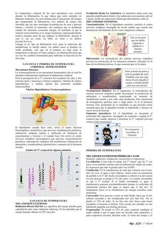 Blgo. JGTS - 1° edición
La temperatura corporal de los osos permanece casi normal
durante la hibernación, lo que indica que estos animales no
hibernan realmente, los osos utilizan más el mecanismo del letargo
que propiamente la hibernación. Los análisis de sangre han
mostrado que los osos restringen la producción de urea y parecen
retener y reciclar la creatinina, una sustancia que es producida
cuando los músculos consumen energía. El resultado es que la
relación urea/creatinina en la sangre disminuye espectacularmente,
incluso semanas antes de que empiece la hibernación, durante la
cual el oso no come, no bebe, no orina y no defeca.
(revista Science).
Letargo es un tipo de hibernación leve, pues la reducción del
metabolismo es mucho menor. En ambos casos se produce un
sueño profundo, solo que en el primero no baja tanto la
temperatura ni decrece el ritmo cardíaco. La hibernación tiene que
ver con los cambios hormonales para enfrentar la duración de los
fríos días.
GANANCIA Y PÉRDIDA DE TEMPERATURA
CORPORAL: HOMEOTERMOS
Mecanismos Internos:
La termorregulación es un mecanismo homeostático por el cual los
animales homeotermos mantienen la temperatura corporal.
Para la percepción de la T°, tenemos los receptores de calor y frío
externos (piel y mucosas) e internos (órganos). Además de centros
hipotalámicos y medula espinal que presentan unidades
termosensibles.
Núcleos Hipotalámicos Termorreguladores
El hipotálamo cuando hace calor, activa el centro nervioso
Parasimpático (termolítico) que provoca vasodilatación periférica,
sudoración, polipnea (jadeo) e inhibición de liberación de
catecolaminas y tiroxina o el cuándo hace frio activa el centro
nervioso simpático (termogénico) que provoca vasoconstricción
periférica, estimulación simpática del metabolismo (liberación de
adrenalina y noradrenalina), piloerección y aumento de la hormona
tiroides.
Límites de T° corporal de algunos animales
GANANCIA DE TEMPERATURA
MECANISMOS EXTERNOS:
Radiación Directa Del Sol: La superficie del cuerpo absorbe gran
cantidad de calor como radiación infrarroja. Se ha calculado que el
cuerpo humano obtiene un 92% de calor.
Irradiación Desde La Atmosfera: La atmosfera actúa como una
pantalla amplificadora frente a las radiaciones provenientes del sol
y hacen incidir las radiaciones infrarrojas directamente sobre él.
MECANISMOS INTERNOS:
Vasoconstricción: En el hipotálamo posterior controla el centro
nervioso simpático encargado de enviar señales que causan una
disminución del diámetro de los vasos sanguíneos cutáneos.
Piloerección: La estimulación del sistema nervioso simpático
provoca la contracción de los músculos erectores, ubicados en la
base de los folículos pilosos, lo que ocasiona que se levanten.
Termogénesis Química: En el organismo, la estimulación del
sistema nervioso simpático puede incrementar la producción de
adrenalina y noradrenalina, ocasionando un aumento de
metabolismo celular y por ende calor producido. Otro mecanismo
de termogénesis química, pero a largo plazo, lo es la hormona
tiroxina. Este incremento no es inmediato ya que necesita varias
semanas para que la glándula tiroides se hipertrofie y alcance un
nuevo nivel de tiroxina.
Espasmos musculares: En el hipotálamo se encuentra el
termostato del organismo, encargados de controlar y regular la T°
corporal que cuando empieza a disminuir la T° corporal provoca
contracciones musculares.
PÉRDIDA DE TEMPERATURA
MECANISMOSEXTERNOSDEPÉRDIDADECALOR:
Incluyen: radiación, conducción, convección y evaporación
La radiación: Como todo el cuerpo con T° mayor que 26, 5°, los
seres vivos también irradian calor al ambiente por medio de ondas.
Es el proceso que más se pierde calor casi el 60%
Conducción: Es la transferencia de calor por contacto con el aire,
otro ser vivo, el agua u otros objetos. Actúa como un mecanismo
de perdida si la T° del medio circundante es inferior a la del cuerpo
En este proceso se pierde el 3% del calor, si el medio circundante
es aire a T° normal. Si el medio circundante es agua, la
transferencia aumenta considerablemente porque el coeficiente de
transmisión térmica del agua es mayor que el del aire. El
fundamento físico es la transferencia de energía calorífica entre
moléculas.
Convección: Este proceso, ocurre en todo fluido, hace que el aire
caliente ascienda y sea reemplazado por aire más frio. Así se
pierde el 12% de calor. Si no hay aire más fresco para hacer
reemplazo el proceso se detiene. Esto sucede, por ejemplo, en una
habitación pequeña con muchas personas.
Evaporación: Se pierde el 22% de calor corporal, mediante el
sudor, debido a que el agua tiene un elevado calor específico, y
para evaporarse necesita absorber calor, lo toma del cuerpo y lo
Este es la razón
que los dedos
empiezan a
palidecer o
hacerse
morados.
Estos cierran los poros y
evita la perdida de calor.
También crea una capa
densa de aire pegada al
cuerpo, evitando perder
calor por convección.
En el posterior
se produce la
tiritación.
 