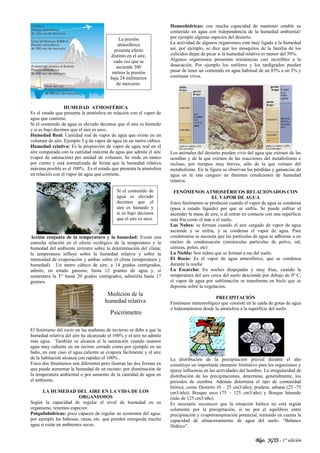 Blgo. JGTS - 1° edición
.
HUMEDAD ATMOSFÉRICA
Es el estado que presenta la atmósfera en relación con el vapor de
agua que contiene.
Si el contenido de agua es elevado decimos que el aire es húmedo
y si es bajo decimos que el aire es seco.
Humedad Real: Cantidad real de vapor de agua que existe en un
volumen de aire. Ejemplo 5 g de vapor de agua en un metro cúbico
Humedad relativa: Es la proporción de vapor de agua real en el
aire comparada con la cantidad máxima de agua que admite el aire
(vapor de saturación) por unidad de volumen. Se mide en tantos
por ciento y está normalizada de forma que la humedad relativa
máxima posible es el 100%. Es el estado que presenta la atmósfera
en relación con el vapor de agua que contiene.
Acción conjunta de la temperatura y la humedad: Existe una
estrecha relación en el efecto ecológico de la temperatura y la
humedad del ambiente terrestre sobre la determinación del clima;
la temperatura influye sobre la humedad relativa y sobre la
intensidad de evaporación y ambas sobre el clima (temperatura y
humedad). Un metro cúbico de aire, a 14 grados centígrados,
admite, en estado gaseoso, hasta 12 gramos de agua y, si
aumentara la T° hasta 20 grados centígrados, admitiría hasta 17
gramos.
El fenómeno del rocío en las mañanas de invierno se debe a que la
humedad relativa del aire ha alcanzado el 100% y el aire no admite
más agua. También se alcanza el la saturación cuando usamos
agua muy caliente en un recinto cerrado como por ejemplo en un
baño, en este caso el agua caliente se evapora fácilmente y el aire
de la habitación alcanza con rapidez el 100% .
Estos dos fenómenos son diferentes pero ilustran las dos formas en
que puede aumentar la humedad de un recinto: por disminución de
la temperatura ambiental o por aumento de la cantidad de agua en
el ambiente.
LA HUMEDAD DEL AIRE EN LA VIDA DE LOS
ORGANISMOS
Según la capacidad de regular el nivel de humedad en su
organismo, tenemos especies:
Poiquilohídricas: poco capaces de regular su economía del agua:
por ejemplo las babosas, ranas, etc. que pierden enseguida mucha
agua si están en ambientes secos.
Homeohídricas: con mucha capacidad de mantener estable su
contenido en agua con independencia de la humedad ambiental:
por ejemplo algunas especies del desierto.
La actividad de algunos organismos está muy ligada a la humedad
así, por ejemplo, se dice que los mosquitos de la familia de los
culícidos dejan de picar si la humedad relativa es menor del 50%.
Algunos organismos presentan resistencias casi increíbles a la
desecación. Por ejemplo los rotíferos y los tardígrados pueden
pasar de tener un contenido en agua habitual de un 85% a un 3% y
continuar vivos.
Los animales del desierto pueden vivir del agua que extraen de las
semillas y de la que extraen de las reacciones del metabolismo e
incluso, por tiempos muy breves, sólo de la que extraen del
metabolismo. En la figura se observan las pérdidas y ganancias de
agua en la rata canguro en distintas condiciones de humedad
relativa.
FENÓMENOS ATMOSFÉRICOS RELACIONADOS CON
EL VAPOR DE AGUA
Estos fenómenos se producen cuando el vapor de agua se condensa
(pasa a estado líquido) por que se enfría. Se puede enfriar al
ascender la masa de aire, o al entrar en contacto con una superficie
más fría como el mar o el suelo.
Las Nubes: se forman cuando el aire cargado de vapor de agua
asciende y se enfría, y se condensa el vapor de agua. Para
condensarse se necesita que las partículas de agua se adhieran a un
núcleo de condensación (minúsculas partículas de polvo, sal,
cenizas, polen, etc)
La Niebla: Son nubes que se forman a ras del suelo.
El Rocío: Es el vapor de agua atmosférico, que se condensa
durante la noche.
La Escarcha: En noches despejadas y muy frías, cuando la
temperatura del aire cerca del suelo desciende por debajo de 0º C,
el vapor de agua por sublimación se transforma en hielo que se
deposita sobre la vegetación.
PRECIPITACIÓN
Fenómeno meteorológico que consiste en la caída de gotas de agua
o hidrometeoros desde la atmósfera a la superficie del suelo.
La distribución de la precipitación pluvial durante el año
constituye un importante elemento limitativo para los organismos y
ejerce influencia en las actividades del hombre. La irregularidad de
distribución de las precipitaciones, determina, generalmente, los
periodos de siembra. Además determina el tipo de comunidad
biótica, como Desierto (0 – 25 cm3/año); pradera, sabana (25 -75
cm3/año); Bosque seco (75 – 125 cm3/año) y Bosque húmedo
(más de 125 cm3/año)
Es necesario reconocer que la situación biótica no está regida
solamente por la precipitación, si no por el equilibrio entre
precipitación y evapotranspiración potencial, teniendo en cuenta la
capacidad de almacenamiento de agua del suelo. “Balance
Hídrico”.
Psicrómetro
Medición de la
humedad relativa
La presión
atmosférica
presenta efecto
distinto en el aire,
cada vez que se
asciende 300
metros la presión
baja 24 milímetros
de mercurio.
Si el contenido de
agua es elevado
decimos que el
aire es húmedo y
si es bajo decimos
que el aire es seco.
 