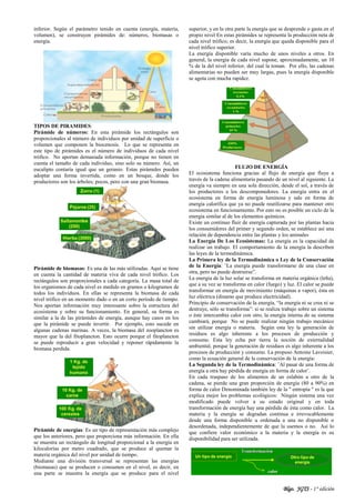 Blgo. JGTS - 1° edición
inferior. Según el parámetro tenido en cuenta (energía, materia,
volumen), se construyen pirámides de: números, biomasas o
energía.
TIPOS DE PIRAMIDES:
Pirámide de números: En esta pirámide los rectángulos son
proporcionales al número de individuos por unidad de superficie o
volumen que componen la biocenosis. Lo que se representa en
este tipo de pirámides es el número de individuos de cada nivel
trófico. No aportan demasiada información, porque no tienen en
cuenta el tamaño de cada individuo, sino solo su número. Así, un
eucalipto contaría igual que un geranio. Estas pirámides pueden
adoptar una forma invertida, como en un bosque, donde los
productores son los árboles; pocos, pero con una gran biomasa.
Pirámide de biomasas: Es una de las más utilizadas. Aquí se tiene
en cuenta la cantidad de materia viva de cada nivel trófico. Los
rectángulos son proporcionales a cada categoría. La masa total de
los organismos de cada nivel es medido en gramos o kilogramos de
todos los individuos. En ellas se representa la biomasa de cada
nivel trófico en un momento dado o en un corto período de tiempo.
Nos aportan información muy interesante sobre la estructura del
ecosistema y sobre su funcionamiento. En general, su forma es
similar a la de las pirámides de energía, aunque hay casos en los
que la pirámide se puede invertir. Por ejemplo, esto sucede en
algunas cadenas marinas. A veces, la biomasa del zooplancton es
mayor que la del fitoplancton. Esto ocurre porque el fitoplancton
se puede reproducir a gran velocidad y reponer rápidamente la
biomasa perdida.
Pirámide de energías: Es un tipo de representación más complejo
que los anteriores, pero que proporciona más información. En ella
se muestra un rectángulo de longitud proporcional a la energía en
kilocalorías por metro cuadrado, que se produce al quemar la
materia orgánica del nivel por unidad de tiempo.
Mediante una división transversal se representan las energías
(biomasas) que se producen o consumen en el nivel, es decir, en
una parte se muestra la energía que se produce para el nivel
superior, y en la otra parte la energía que se desprende o gasta en el
propio nivel En estas pirámides se representa la producción neta de
cada nivel trófico; es decir, la energía que queda disponible para el
nivel trófico superior.
La energía disponible varía mucho de unos niveles a otros. En
general, la energía de cada nivel supone, aproximadamente, un 10
% de la del nivel inferior, del cual la toman. Por ello, las cadenas
alimentarias no pueden ser muy largas, pues la energía disponible
se agota con mucha rapidez.
FLUJO DE ENERGÍA
El ecosistema funciona gracias al flujo de energía que fluye a
través de la cadena alimentaria pasando de un nivel al siguiente. La
energía va siempre en una sola dirección, desde el sol, a través de
los productores a los descomponedores. La energía entra en el
ecosistema en forma de energía luminosa y sale en forma de
energía calorífica que ya no puede reutilizarse para mantener otro
ecosistema en funcionamiento. Por esto no es posible un ciclo de la
energía similar al de los elementos químicos.
Existe un continuo fluir de energía capturada por las plantas hacia
los consumidores del primer y segundo orden, se establece así una
relación de dependencia entre las plantas y los animales
La Energía De Los Ecosistemas: La energía es la capacidad de
realizar un trabajo. El comportamiento de la energía la describen
las leyes de la termodinámica.
La Primera ley de la Termodinámica o Ley de la Conservación
de la Energía: ¨La energía puede transformarse de una clase en
otra, pero no puede destruirse”.
La energía de la luz solar se transforma en materia orgánica (leña),
que a su vez se transforma en calor (fuego) y luz. El calor se puede
transformar en energía de movimiento (máquinas a vapor), ésta en
luz eléctrica (dinamo que produce electricidad).
Principio de conservación de la energía, “la energía ni se crea ni se
destruye, sólo se transforma”: si se realiza trabajo sobre un sistema
o éste intercambia calor con otro, la energía interna de su sistema
cambiará, porque No se puede realizar ningún trabajo mecánico
sin utilizar energía o materia. Según esta ley la generación de
residuos es algo inherente a los procesos de producción y
consumo. Esta ley echa por tierra la noción de externalidad
ambiental, porque la generación de residuos es algo inherente a los
procesos de producción y consumo. La propuso Antoine Lavoisier,
como la ecuación general de la conservación de la energía:
La Segunda ley de la Termodinámica: ¨Al pasar de una forma de
energía a otra hay pérdida de energía en forma de calor¨.
En cada traspaso de los alimentos de un eslabón a otro de la
cadena, se pierde una gran proporción de energía (80 a 90%) en
forma de calor Denominada también ley de la " entropía " es la que
explica mejor los problemas ecológicos: Ningún sistema una vez
modificado puede volver a su estado original y en toda
transformación de energía hay una pérdida de ésta como calor. La
materia y la energía se degradan continua e irrevocablemente
desde una forma disponible u ordenada a una no disponible o
desordenada, independientemente de que la usemos o no. Así lo
que confiere valor económico a la materia y la energía es su
disponibilidad para ser utilizada.
 