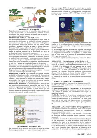 Blgo. JGTS - 1° edición
FLUJO DE ENERGÍA
PRODUCCIÓN DE ENERGÍA
La producción en un ecosistema es la cantidad de energía que este
es capaz de aprovechar. Una pradera húmeda y templada, es capaz
de convertir más energía luminosa en biomasa que un desierto y,
por tanto, su producción es mayor.
PRODUCCIÓN PRIMARIA BRUTA Y NETA
Los productores primarios son los organismos que hacen entrar la
energía en los ecosistemas. La producción primaria bruta de un
ecosistema es la energía total fijada por fotosíntesis por las plantas.
Los principales productores primarios son las plantas verdes
terrestres y acuáticas, incluidas las algas, y algunas bacterias.
Forman el 99,9% en peso de los seres vivos de la biosfera.
La producción primaria neta es la energía fijada por fotosíntesis
menos la energía empleada en la respiración, es decir la
producción primaria bruta menos la respiración.
Cuando la producción 1ª neta es positiva, la biomasa de las plantas
del ecosistema va aumentando. Por ejemplo, en un bosque joven en
el que los árboles van creciendo y aumentando su número. Cuando
el bosque ha envejecido, sigue haciendo fotosíntesis pero toda la
energía que recoge la emplea en la respiración, la producción neta
se hace cero y la masa de vegetales del bosque ya no aumenta.
Es necesario conocer la producción de materia orgánica de los
ecosistemas para un manejo adecuado y poder regular las cosechas
o el aprovechamiento de los recursos naturales disponibles.
La productividad es la producción de materia orgánica o biomasa
en un área determinada por unidad de tiempo.
Productividad Primaria: Es la cantidad de materia orgánica
producida por las plantas verdes, con capacidad de fotosíntesis u
organismos autótrofos, a partir de sales minerales, dióxido de
carbono y agua, utilizando la energía solar, en un área y tiempo
determinados. Se expresa en términos de la materia orgánica
sintetizada (gramos/m2/día o kg/hectárea/año).
Productividad Secundaria: Es la materia orgánica producida por
los organismos consumidores o heterótrofos, que viven de las
sustancias orgánicas ya sintetizadas por las plantas, como es el
caso de los herbívoros. Por ejemplo: se puede deducir que una
hectárea de pasto ha producido 1 000 kg de vacuno/año en ciertas
condiciones, pesando la carne de los animales.
FOTOSÍNTESIS Y RESPIRACIÓN
La fotosíntesis es el proceso por el que se capta la energía
luminosa que procede del sol y se convierte en energía química.
Con esta energía el CO2, el agua y los nitratos que las plantas
absorben reaccionan sintetizando las moléculas de carbohidratos
(glucosa, almidón, celulosa, etc.), lípidos (aceites, vitaminas, etc.),
proteínas y ácidos nucleicos (ADN y ARN) que forman la materia
viva de la planta.
Las plantas crecen y se desarrollan gracias a la fotosíntesis, pero
respiran en los periodos en los que no pueden obtener energía por
fotosíntesis porque no hay luz o porque tienen que mantener los
estomas cerrados.
En la respiración se oxidan las moléculas orgánicas con oxígeno
del aire para obtener la energía necesaria para los procesos vitales.
En este proceso se consume O2 y se desprende CO2 y agua, por lo
que, en cierta forma, es lo contrario de la fotosíntesis que toma
CO2 y agua desprendiendo O2.
La fotosíntesis se produce en los cloroplastos y su reacción global:
6 CO2 + 6 H2O + Energía luminosa C6H12O6 + 6 O2
La energía luminosa es captada por la clorofila de las células
verdes de las plantas y utilizada para regenerar moléculas de ATP
y NADPH (Fase luminosa). En una segunda fase la energía
química contenida en el ATP y el NADPH es utilizada para reducir
moléculas de CO2 hasta gliceraldehido, a partir del cual se
sintetizan las distintas moléculas orgánicas, principalmente
glucosa. Con la glucosa se forma almidón, celulosa y otros
carbohidratos esenciales en la constitución de las plantas.
La respiración se realiza en las mitocondrias con una reacción
global:
C6H12O6 + 6 O2 6 CO2 + 6 H2O + Energía
La energía desprendida en esta reacción se almacena como ATP y
NADH que la célula puede utilizar para cualquier proceso en el
que necesite energía.
El Aprovechamiento De La Energía Solar: De la energía solar
que llega a la superficie de un ecosistema se aprovecha sólo un 1 a
2 %, porque las pérdidas son considerables hasta llegar a la
producción primaria.
Pérdida De Energía: En el ecosistema hay pérdida de energía,
porque cerca de la mitad de la producción primaria bruta es
gastada por los productores en su metabolismo y se pierde como
calor. Sólo la otra mitad está disponible para los consumidores
como alimento (carbohidratos, celulosa, lignina, grasas, proteínas,
etc.).
CICLOS DE LA MATERIA/CICLOS BIOGEOQUÍMICOS
Los elementos químicos que forman los seres vivos (oxígeno,
carbono, hidrógeno, nitrógeno, azufre y fósforo, etc.) van pasando
de unos niveles tróficos a otros.
Las plantas los recogen del suelo o de la atmósfera y los convierten
en moléculas orgánicas (glúcidos, lípidos, proteínas y ácidos
nucleicos).
Los animales los toman de las plantas o de otros animales. Después
los van devolviendo a la tierra, la atmósfera o las aguas por la
respiración, las heces o la descomposición de los cadáveres,
cuando mueren. De esta forma encontramos en todo ecosistema:
Ciclos Biogeoquímicos, el término acuñado del griego “Bio”, vida,
“geo”, tierra y química. Hace referencia a la vinculación de la
composición de la tierra (y sus elementos químicos orgánicos e
 