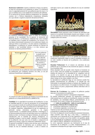 Blgo. JGTS - 1° edición
Resistencia Ambiental: Cuando el ambiente no llega a ser óptimo,
el ritmo de crecimiento de la población es menor, y la diferencia
entre la capacidad potencial de una población para de crecer y lo
que en realidad crece es una medida de la resistencia del ambiente.
Es la interacción de factores abióticos (temperatura, luz, humedad,
sustrato, etc.) y bióticos (depredación, competencia, alelopatía,
etc.) que afectan o regular la expresión del potencial biótico.
La resistencia ambiental puede reducir el índice de natalidad y
aumentar el de mortalidad. Por lo general, la interacción del
Potencial Biótico y la Resistencia Ambiental dan como resultado
un equilibrio entre el tamaño de la población y los recursos. Si a
una especie determinada la ponemos en las condiciones ideales, sin
nada que limite su crecimiento y sin otras especies competidoras o
depredadoras, la población en cuestión alcanzará un máximo de
natalidad y una mortalidad mínima, y se dice entonces que
alcanzara su máximo potencial biótico
En el crecimiento de una población intervienen también el resto de
las poblaciones que comparten territorio con ellas, ya sea por
relaciones beneficiosas o perjudiciales.
Al conjunto de todos los factores que limitan el crecimiento de una
población se le llama RESISTENCIA AMBIENTAL.
Natalidad: Es la capacidad de incremento de la población. La tasa
de natalidad equivale a la tasa de nacimientos en la terminología
que se usa para el estudio de la población humana (demografía). Es
un término amplio que abarca la producción de individuos nuevos
de cualquier organismo, independiente de que los organismos en
particular nazcan, eclosionen, germinen o se origine
vegetativamente. La natalidad máxima (absoluta o fisiológica), es
la máxima producción teórica de individuos nuevos en condiciones
ideales (es decir, sin factores ecológicos limitantes, de modo que la
reproducción solo es limitada por factores fisiológicos). La
natalidad ecológica o real (la simple “natalidad”) es el incremento
de la población, sino que varía con el tamaño y composición de
edades de la misma y según las condiciones ambientales físicas.
En general la natalidad se expresa como una tasa, que se determina
dividiendo el número de individuos que se producen entre el
tiempo (la tasa de natalidad absoluta), o como el número de
individuos nuevos por unidad de población (la tasa de natalidad
especifica).
Mortalidad: Puede expresarse como el número de individuos que
mueren en un periodo determinado (muertes por tiempo), o como
una tasa especifica en términos de unidades de la población total o
cualquier parte de la misma.
La mortalidad ecológica o real es la perdida de individuos en
condiciones ambientales dadas es como la natalidad ecológica, en
un valor variable en función de la población y las condiciones
ambientales.
Densidad Poblacional: Es el número de individuos de una
población que se encuentra en una extensión de espacio o volumen
en un momento dado.
Dicha densidad varía de acuerdo varios factores al momento en
que se mida, como por ejemplo las costumbres de apareamiento,
cambios de estación, etc. La densidad de los pingüinos varía de
acuerdo a la estación en que se la mida (en la época de
reproducción habrá mayor densidad dado que las madres se quedan
mayor tiempo en las costas cuidado a sus crías).
La densidad de la población llega ser una amenaza cuando hay
grandes concentraciones de individuos y es atacada por una
enfermedad, la mortandad resultante es bastante alta, llegando a ser
una amenaza a la sobrevivencia. Un ejemplo de defensa lo vemos
en los bancos de peces, proporcionan defensa individual ante el
ataque externo.
Patrones De Crecimiento: Los cambios de población pueden
darse por el incremento de la población:
(nacimientos-muerte) + (inmigrantes-emigrantes)
En muchas poblaciones naturales, las migraciones contribuyen
relativamente poco al cambio en la población, mientras los índices
de natalidad y de mortalidad influyen, primordialmente, en su
crecimiento. Por lo tanto, el índice de crecimiento (r) será:
r = índice de natalidad (b) – índice de mortalidad (d)
Las Formas o Patrones De Crecimiento Son:
 Crecimiento exponencial o en forma de J.
 Crecimiento sigmoideo o en forma de S.
Tenemos el caso del crecimiento de una población de levadura que
se desarrolla en condiciones de laboratorio:
En la fase de adaptación inicial la población aumentará lentamente,
etapa conocida como fase lag o fase lenta, y continuará el
crecimiento con el desarrollo de la fase logarítmica o exponencial
(Fase log) para concluir con la fase estable o de equilibrio, donde
se da la propiedad de la población conocida como CAPACIDAD
DE CARGA, PORTE, SOPORTE O SUSTENTO (k).
La curva sigmoidea representa una declinación en la tasa de
incremento de la población y se debe, fundamentalmente, a la
competencia intraespecífica por algún recurso limitante.
Pero una población
no puede crecer
indefinidamente, ya
que al cabo del
tiempo empieza a
haber limitaciones
de recursos y
espacio y aumenta
el número de
muertes
 