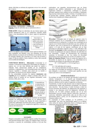Blgo. JGTS - 1° edición
demás. Individuo es sinónimo de organismo, un ser vivo, uno solo
de su especie.
FENOTIPO = GENOTIPO + AMBIENTE
Especie: Grupo de individuos que se reproducen entre si
POBLACIÓN: Grupo de individuos de una misma especie que
pueden reproducirse entre sí, en condiciones naturales dando
origen a una descendencia fértil, es decir, capaz de reproducirse
también.
NOTA: En algunos casos se pueden cruzar especies distintas y los
hijos resultantes son híbridos, seres con elementos de los dos
padres distintos. La mayoría de los híbridos no son fértiles. Uno de
los animales híbridos más conocidos es el mulo, hijo de burro y
yegua. El hijo de caballo y burra, también es mulo, más conocido
con el nombre de burdégano.
COMUNIDAD BIOTICA (Biocenosis): Comunidad es el
conjunto o asociación de poblaciones relacionadas por alimento, o
espacio, etc., en una zona definida que puede ser amplia o
reducida. Estas interacciones pueden ser de competencia,
simbiótica o depredatorias. Una comunidad puede tener miles de
especies vegetales y animales, pero pocas por su tamaño y
actividades, son decisivas en la vida del conjunto.
En las comunidades terrestres las especies dominantes son
vegetales por ser el alimento y refugio a muchas otras; por eso
muchas llevan el nombre de sus vegetales dominantes, como
artemisa, roble, pino y otras.
Comunidad biológica y asociación son sinónimos de biocenosis:
conjunto de poblaciones que habitan en un ambiente físico-
químico que es el biotopo, que dispone de ciertos materiales y
condiciones ambientales necesarios para crecer y reproducirse.
Por tanto, la Asociación es la composición especifica o relación de
especies de la biocenosis:
SUCESIÓN
Ninguna comunidad es permanente; algunas cambian bruscamente,
otras persisten durante años o siglos. En cualquier lugar, existe una
secuencia o sucesión de comunidades: primero se da una fase
exploradora, con pequeñas microsucesiones que en forma
progresiva por cambios ambientales o por introducción de
organismos foráneos u oportunistas, conforman la sucesión
principal, maduran (estos cambios no son reversibles) y finalmente
llega una fase relativamente estable, el clímax. Un ejemplo claro es
la sucesión lago - estanque - pantano - prado que se observan en
muchas áreas ocupadas por antiguas glaciaciones.
Diversidad: Contempla tanto el número de especies como la
estructura numérica de la comunidad (valor de importancia o
cuantificación de la población). Es distinto una comunidad con n
especies con el mismo número de individuos que otra, también con
n especies, pero con la mayoría de los organismos de una sola
especie y el resto de las especies contribuyan con un bajo
porcentaje de individuos (especies raras). A más individuos más
densidad. La densidad no debe confundirse con diversidad que es
el número de poblaciones de especies diferentes de individuos de
una comunidad. Cuando las interrelaciones del ecosistema
aumentan, la diversidad es alta. Los índices de diversidad
determinan la riqueza de especies en un área con respecto a otras:
Índice de Shannon-Wiener: Toma en cuenta dos aspectos de la
diversidad, la riqueza de las especies y la uniformidad de la
distribución del número de individuos de cada especie.
H’ = 3.322 (log10 N - ( 1/N S ni log10 ni ) )
Dónde:
ni = # de individuos de la especie.
N = # total de individuos de todas las especies.
Los índices de diversidad nos permiten la riqueza de una zona,
para trabajarla o conservarla, o también para repoblar con una
especie que está en vías de desaparecer
NICHO ECOLÓGICO
En ecología, un nicho es un término que describe la posición de
relación, «ocupación» o a la función que desempeña cierto
individuo dentro de una comunidad, incluido a todos los factores
bióticos y abióticos con los cuales el organismo se relaciona.
Formalmente, el nicho ha sido descrito como un hipervolumen de
n-dimensiones, donde cada dimensión corresponde a los factores
antes descritos. De esta forma, el nicho involucra a todos los
recursos presentes del ambiente, las adaptaciones del organismo a
estudiar y sus relaciones (nivel de adaptación, eficiencia de
consumo, etc. El nicho ecológico permite que en un área
determinada convivan muchas especies, herbívoras, carnívoras u
omnívoras, habiéndose especializado cada una de ellas en una
determinada planta o presa, sin ser competencia una de otras.
Alimento cobijo y nido
En conclusión, el nicho ecológico, es “la profesión o la
especialidad” que tiene una determinada especie en su hábitat,
cómo utiliza los factores ambientales físicos y biológicos que la
rodean para desarrollar todas sus actividades vitales.
Estos hijos se
parecen tanto a los
padres como éstos
a sus progenitores
y que coexisten en
el espacio y en el
tiempo.
Comunidad que
se relaciona con
su entorno físicos
y químicos
(ECOSISTEMA)
. Son las unidades
mínimas donde se
puede desarrollar
la vida
 