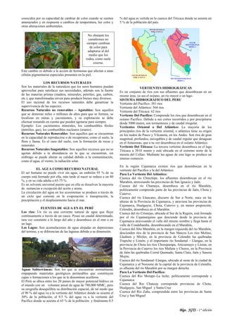Blgo. JGTS - 1° edición
conocidos por su capacidad de cambiar de color cuando se sienten
amenazados y en respuesta a cambios de temperatura, luz color y
otras alteraciones ambientales.
Este cambio es debido a la acción de hormonas que afectan a unas
células pigmentarias especiales presentes en la piel.
LOS RECURSOS NATURALES
Son los materiales de la naturaleza que los seres humanos puedan
aprovechar para satisfacer sus necesidades, además son la fuente
de las materias primas (madera, minerales, petróleo, gas, carbón,
etc.), que transformadas sirven para producir bienes muy diversos.
El uso racional de los recursos naturales debe garantizar la
supervivencia de las especies.
Recursos Naturales no renovables – Agotables: Son aquellos
que se demoran miles o millones de años para que se formen, se
localizan en minas y yacimientos, y su explotación se debe
efectuar tomando en cuenta que pueden agotarse para siempre.
Ejemplo: Los yacimientos minerales, los combustibles fósiles
(petróleo, gas), los combustibles nucleares (uranio).
Recursos Naturales Renovables: Son aquellos que se encuentran
en la capacidad de reproducirse o de recuperarse, como el suelo, la
flora y fauna. Es el caso del suelo, con la formación de rocas y
minerales
Recursos Naturales Inagotables: Son aquellos recursos que no se
agotan debido a la abundancia en la que se encuentran, sin
embrago se puede alterar su calidad debido a la contaminación,
como el agua, el viento, la radiación solar.
EL AGUA COMO RECURSO NATURAL
El ser humano no puede vivir sin agua, un embrión 95 % de su
cuerpo está formado por ella, más tarde al nacer se reduce a un 80
%, y en su vida adulta a 65-75 %.
Es un solvente universal puesto que en ella se disuelven la mayoría
de sustancias a excepción del aceite y arena.
La circulación del agua en los ecosistemas se produce a través de
un ciclo que consiste en la evaporación o transpiración, la
precipitación y el desplazamiento hacia el mar.
FUENTES DE AGUA EN EL PERÚ
Los ríos: Un río es una corriente natural de agua que fluye
continuamente a través de un cauce. Posee un caudal determinado,
rara vez constante a lo largo del año y desemboca en el mar o en
un lago.
Los Lagos: Son acumulaciones de agua alojadas en depresiones
del terreno, y se diferencian de las lagunas debido a su dimensión.
Aguas Subterráneas: Son los que se encuentran normalmente
empapando materiales geológicos permeables que constituyen
capas o formaciones a los que se le denominan acuíferos.
El Perú se ubica entre los 20 países de mayor potencial hídrico en
el mundo con un volumen anual de agua de 780,000 MMC, pero
su orografía desequilibra su distribución espacial, de tal modo que
el 90 % del agua va a la vertiente del Atlántico donde se asienta el
30% de la población, el 9.5 % del agua va a la vertiente del
Pacífico donde se asienta el 65 % de la población y finalmente 0.5
% del agua es vertida en la cuenca del Titicaca donde se asienta un
5 % de la población del país.
VERTIENTES HIDROGRÁFICAS
Es un conjunto de ríos con sus afluentes que desembocan en un
mismo área, ya sea el océano, un rio mayor o un lago.
SISTEMA HIDROGRÁFICO DEL PERU
Vertiente del Pacífico: 381 ríos
Vertiente del Atlántico: 564 ríos
Vertiente del Titicaca: 62 ríos
Vertiente Del Pacífico: Comprende los ríos que desembocan en el
océano Pacífico. Debido a sus cortos recorridos y por precipitarse
desde 5000 msnm, son tormentosos y de caudal irregular.
Vertientes Oriental o Del Atlántico: La mayoría de los
principales ríos de la vertiente oriental, o atlántica tiene su origen
en los nudos de Pasco y Vilcanota, en los Andes. Son ríos de gran
magnitud, profundos, navegables y de caudal regular que desaguan
en el Amazonas, que a su vez desemboca en el océano Atlántico.
Vertiente Del Titicaca: La tercera vertiente desemboca en el lago
Titicaca a 3810 msnm y está ubicada en el extremo norte de la
meseta del Collao. Mediante las aguas de este lago se produce un
intenso comercio.
En la región Cajamarca existen ríos que desembocan en la
vertiente del Pacifico y la del Atlántico:
Para La Vertiente Del Atlántico:
Cuenca del río Chinchipe, los afluentes desembocan en el río
Marañón, atravesando las provincias de San Ignacio y Jaén.
Cuenca del río Chamaya, desemboca en el río Marañón,
políticamente comprende parte de las provincias de Jaén, Chota y
Cutervo.
Cuenca del río Llaucano, discurre de Sur a Norte, nace en las
alturas de la Provincia de Cajamarca, y atraviesa las provincias de
Cajamarca, Hualgayoc, Chota, Cutervo y, en menor proporción,
Celendín, desemboca en el Marañón.
Cuenca del río Crisnejas, ubicada al Sur de la Región, está formada
por el río Cajamarquino que desciende desde la provincia de
Cajamarca atravesando el valle del mismo nombre y llega hasta el
valle de Condebamba, desembocando en el Marañón,
Cuenca del Alto Marañón, en la margen izquierda del río Marañón,
descienden ríos de la provincia de San Marcos Los ríos Molino,
Llashten y Miriles, en la provincia de Celendín las quebradas
Trapiche y Limón; y el importante río Sendamal – Llangas, en la
provincia de Chota los ríos Choropampa, Artezamayo y Linian, en
la Provincia de Cutervo los ríos Malleta y Choros, en la Provincia
de Jaén las quebradas Corral Quemado, Santa Clara, Jaén y Sanora
Mojón.
Cuenca del río Sendamal–Llangas, ubicada al oeste de la ciudad de
Cajamarca y al Noroeste de la capital de la provincia de Celendín,
es afluente del río Marañón por su margen derecha.
Para La Vertiente Del Pacífico:
Cuenca del Rio Motupe–La leche, políticamente corresponde a
Cajamarca
Cuenca del Rio Chancay corresponde provincias de Chota,
Hualgayoc, San Miguel y Santa Cruz
Cuenca del Rio Zaña, comprendida entre las provincias de Santa
Cruz y San Miguel
No obstante los
camaleones no
siempre cambian
de color para
adaptarse al del
medio que los
rodea, como suele
creerse.
 