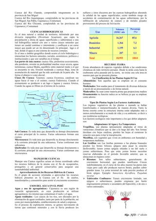 Blgo. JGTS - 1° edición
Cuenca del Rio Chamán, comprendida íntegramente en la
provincia de San Miguel
Cuenca del Río Jequetepeque, comprendida en las provincias de
San Miguel, San Pablo, Cajamarca y Contumazá
Cuenca del Río Chicama, comprendida en las provincias de
Cajamarca y Contumazá
CUENCAS HIDROGRÁFICAS
Es el área natural o unidad de territorio, delimitada por una
divisoria topográfica (Divortium Acuarium), que capta la
precipitación y drena de aguas superficiales y subterráneas a una
red hidrográfica natural con uno o varios cauces naturales que
tienen un caudal continuo o intermitente y confluyen a un curso
mayor que puede ser un río denominado río principal, lago o el
mar, donde el agua es uno sistema de recursos comunes.
Es el área o ámbito geográfico donde ocurre el ciclo hidrológico e
interactúan los factores naturales, sociales, económicos, políticos e
institucionales y que son variables en el tiempo
Las partes de una cuenca: cuenca Alta, predomina socavamiento,
alta pendiente, erosión en profundidad muchas veces severa, aguas
torrentosas; cuenca Media, equilibrio entre material traído y el que
se encuentra in situ. Erosión moderada y cuencas Baja, zona de
acumulación de material que ha sido acarreado de la parte alta. Se
forma el abanico o cono aluvial.
Clases De Cuenca: Tenemos: cuenca Exorreica, canalizan sus
aguas hacia el mar o el océano; cuenca Endorreica, Cuando el
avenamiento se producen a un lago o laguna y cuenca Arreica,
Cuando las aguas se filtran en el terreno de la cuenca.
Sub Cuenca: Es toda área que desarrolla su drenaje directamente
al curso principal de la cuenca. Varias subcuencas forman una
cuenca.
Microcuenca: Es toda área que desarrolla su drenaje directamente
a la corriente principal de una subcuenca. Varias conforman una
subcuenca.
Quebradas: Es toda área que desarrolla su drenaje directamente a
la corriente principal de una microcuenca. Varias conforman una
microcuenca.
MANEJO DE CUENCAS
Manejar una Cuenca significa actuar en forma coordinada sobre
los recursos hídricos de la misma con el fin de recuperarlos,
protegerlos y en general conservarlos para asegurar una
sustentabilidad ambiental.
Aprovechamiento de los Recursos Hídricos de Cuenca
Es el grupo de acciones orientadas a aprovechar los recursos
hídricos presentes en la Cuenca con el fin de usarlos,
transformarlos y consumirlos para asistir al crecimiento económico
USOS DEL AGUA EN EL PERÚ
Agua y uso de agroquímicos.- Cajamarca es una región de
vocación agropecuaria, en cuya producción se utilizan
agroquímicos, los mismos que contaminan el suelo y el agua.
Aguas residuales.- Los cauces de los ríos, son afectados por la
eliminación de aguas residuales, tanto por parte de la población, así
como por municipalidades, establecimientos de salud y empresas.
En el proceso de explotación minera, se genera movimiento de
tierras que contienen minerales y con la lluvia producen los
sulfuros y éstos discurren por las cuencas hidrográficas alterando
la calidad de las aguas superficiales; existe también riesgo de
accidentes de contaminación de las aguas subterráneas, por la
infiltración de soluciones de cianuro y de metales pesados
provenientes del proceso de lixiviación
RECURSO FLORA
Existe abundancia de especies vegetales debido a las condiciones
climáticas de todo territorio peruano. Desde la árida costa hasta la
exuberante selva pasando por la sierra, no existe una sola área en
nuestro país que no presente plantas.
La Clasificación de las Plantas Según El Uso
Alimenticias: Son aquellas que se emplean en el consumo
humano.
Medicinales: Son usadas para el tratamiento de diversas dolencias
a través de un procesamiento o de forma natural.
Maderables: Se usan como materia prima que proporciona madera
Ornamentales su función radica en su belleza ya que se emplean
como adorno
Tipos De Plantas Según Los Factores Ambientales
Los órganos vegetativos de las plantas a menudo se hallan
transformados o metamorfoseados de manera diversa. Tanto la
forma externa como la estructura interna están adaptadas más o
menos estrechamente a su modo de vida y a su ambiente, es decir a
sus residencias ecológicas.
Los factores ecológicos más importantes a los que deben adaptarse
son:
Adaptaciones Al Agua y La Temperatura
Tropófitas, son plantas óptimamente adaptadas al ritmo de
variaciones climáticas que se dan a lo largo del año. Son formas
deciduas con hojas caedizas, pierden las hojas al comenzar la
estación seca para evitar la transpiración.
Mesófitas, son vegetales que viven en ambientes con humedad y
temperatura medianas.
Las Geófitas son Las hierbas perennes o las plantas bianuales
pierden los brotes foliosos epígeos para pasar la estación
desfavorable; tienen yemas epígeas situadas a ras del suelo o
yemas subterráneas. Para que estas yemas broten necesitan
reservas elaboradas en el período favorable anterior, que se
almacenan en órganos como:
 Rizomas: Son tallos subterráneos, generalmente de
crecimiento horizontal, que pueden ramificarse Crecen
indefinidamente, en el curso de los años mueren las partes más
viejas pero cada año producen nuevos brotes, pueden cubrir
grandes áreas. La yema terminal de cada porción produce el
brote epígeo. Ejemplo: Sanseviera thyrsiflora, Paspalum
nicorae.
 Tubérculos Caulinares: Tienen crecimiento limitado, son
epígeos o subterráneos, pueden originarse por fuerte
engrosamiento primario o secundario del hipocótilo, o de uno o
varios entrenudos.
 