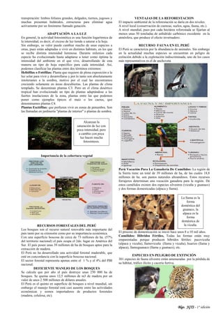 Blgo. JGTS - 1° edición
transpiración: limbos foliares grandes, delgados, tiernos, jugosos y
muchas presentan hidátodos, estructuras para eliminar agua
activamente por un fenómeno llamado gutación.
ADAPTACIÓN A LA LUZ
En general, la actividad fotosintética es una función logarítmica de
la intensidad, es decir, el exceso de luz tiende a saturar a la hoja.
Sin embargo, su valor puede cambiar mucho de unas especies a
otras, pues están adaptadas a vivir en distintos hábitats, en los que
se recibe distinta intensidad luminosa. Durante milenios cada
especie ha evolucionado hasta adaptarse a tener como óptima la
intensidad del ambiente en el que vive, desarrollando de esta
manera un tipo de hoja específico para cada intensidad. Así,
podemos clasificar las plantas entre dos términos extremos:
Heliófilas o Fotófilas: Planta que requiere de plena exposición a la
luz solar para vivir y desarrollarse y por lo tanto son absolutamente
intolerantes a la sombra, motivo por el cual las encontramos
creciendo solamente en áreas descubiertas. Las plantas de clima
templado, Se denominan plantas C3. Pero en el clima desértico
tropical han evolucionado un tipo de plantas adaptándose a las
fuertes insolaciones de la zona, plantas entre las que podemos
poner como ejemplos típicos el maíz o los cactus, que
denominamos plantas C4.
Plantas Esciófilas: que prefieren vivir en zonas de penumbra. Son
las llamadas en jardinería "plantas de interior" o plantas de sombra.
Importancia de la cobertura vegetal
RECURSOS FORESTALES DEL PERÚ
Los bosques son el recurso natural renovable más importante del
país tanto por su extensión como por su importancia económica.
Con una superficie boscosa de cerca de 73 millones de ha. (57%
del territorio nacional) el país ocupa el 2do. lugar en América del
Sur. El país posee unas 39 millones de ha de bosques aptos para la
extracción de madera.
El Perú no ha desarrollado una actividad forestal maderable, que
esté en concordancia con la superficie boscosa nacional.
El sector forestal representa apenas entre el 1 % y el 4% del PBI
nacional.
DEFICIENTE MANEJO DE LOS BOSQUES
Se calcula que por año el país destruye unas 250 000 ha de
bosques. Se quema unos 12,5 millones de m3 de madera por un
valor de unos 2 500 millones de dólares anuales.
El Perú es el quinto en superficie de bosques a nivel mundial, sin
embargo el manejo forestal está casi ausente entre las actividades
económicas y somos importadores de productos forestales
(madera, celulosa, etc).
VENTAJAS DE LA REFORESTACION
El impacto ambiental de la reforestación se daría en dos niveles:
A nivel local (conservación de cuencas, suelos, agua, fauna, etc.).
A nivel mundial, pues por cada hectárea reforestada se fijarían al
menos unas 50 toneladas de anhídrido carbónico excedente en la
atmósfera, que produce el efecto invernadero.
RECURSO FAUNA EN EL PERÚ
El Perú se caracteriza por la abundancia de animales. Sin embargo
en la actualidad muchas especies se encuentran en peligro de
extinción debido a la explotación indiscriminada, uno de los casos
más representativos es el de anchoveta
Perú Vocación Para La Ganadería De Camélidos: La región de
la Sierra tiene un total de 39 millones de ha, de las cuales 18,8
millones de ha. son pastos naturales altoandinos. Estos recursos
forrajeros determinan una vocación ganadera para la región. De
estos camélidos existen dos especies silvestres (vicuña y guanaco)
y dos formas domesticadas (alpaca y llama).
El proceso de domesticación se inició hace unos 8 a 10 mil años.
Camélidos: Híbridos Fértiles, Todas las formas están muy
emparentadas porque producen híbridos fértiles: pacovicuña
(alpaca y vicuña), llamovicuña (llama y vicuña), huarizo (llama y
alpaca), llamoguanaco (llama y guanaco), etc.
ESPECIES EN PELIGRO DE EXTINCIÓN
301 especies de fauna silvestre están amenazadas por la pérdida de
su hábitat, tráfico ilícito y cacería furtiva.
La llama es la
forma
doméstica del
guanaco, la
alpaca es la
forma
doméstica de
la vicuña.
Alcanzan la
saturación de luz con
poca intensidad, pero
a cambio con poca
luz hacen mucha
fotosíntesis.
 