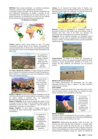 Blgo. JGTS - 1° edición
BIOMAS: Parte extensa del planeta con similares condiciones
climáticas, de flora y fauna. Agrupación de ecosistemas.
Comunidad ecológica principal a nivel regional, Constituidos por
una combinación característica de plantas y animales en una
comunidad clímax, Se identifican por sus climas distintivos y sus
plantas dominantes. Su distribución en la Tierra está muy influida
por los patrones anuales de temperatura y precipitaciones.
Los Biomas en el Mundo
Tundra: Significa turba o tierra turbosa en ruso. La tundra
corresponde al paisaje abierto de las regiones circumpolares de
escasas precipitaciones, en forma nieve, y de temperaturas medias
muy bajas por lo que el suelo permanece helado (permafrost) casi
todo el año.
La Taiga o Bosque De Coníferas: La taiga o bosque de coníferas
que se extiende en el hemisferio norte por Canadá, Escandinavia y
Rusia (Siberia), se caracteriza por tener unas temperaturas medias
bajas y dos periodos marcados.
Bosque Templado: El bioma de los Bosques Templados es uno de
los biomas más alterado de nuestro planeta. Se encuentran en áreas
de veranos cálidos e inviernos fríos, con precipitación
frecuentemente distribuida durante todo el año.
Bosque Caducifolio: Se da en pocas regiones del mundo: El Sur
de Europa, el Norte de África, el Sur de Estados Unidos y parte de
Sudamérica (Centro de Chile y Argentina). Tipo de bosque, de
hoja perenne y resistente a la sequía estiva.
Bosque Tropical: La selva virgen o bosque tropical es el
ecosistema de mayor biodiversidad, especialmente en cuanto a
invertebrados.
Sabana: Es la transición del bosque hacia el desierto, con
pluviosidad muy escasa y una larga estación seca, que puede tomar
diferentes formas según los continentes. Se trata del dominio de
plantas herbáceas y muy escasos árboles o arbustos.
Desierto: Cuando la precipitación es sumamente escasa se
presentan los desiertos, bien cálidos como los de Sahara, Arabia o
Kalahari, bien fríos como el de Gobi. Los desiertos son
consecuencia del sistema general de circulación atmosférico.
Chaparral: En las regiones templadas con abundantes lluvias
invernales y veranos secos, la vegetación está formada por árboles,
arbustos, o ambos, con hojas perennes duras y gruesas (esclerófilo
significa hoja dura).
Estepa-Pastizal: La estepa es un bioma que comprende un
territorio llano y extenso, de vegetación herbácea, propio de climas
extremos y escasas precipitaciones. También se le asocia a un
desierto frío para establecer una diferencia con los desiertos
tórridos.
BIOMAS DULCEACUÍCOLAS
Los biomas dulceacuícolas son básicamente dos: las aguas
estancadas (lénticas) de lagos y lagunas y las aguas corrientes
(lóticas) de ríos y arroyos.
ESTUARIOS:
El estuario es aquella área donde fluye agua dulce hacia el mar,
entre los biomas marino y de agua dulce. Los cambios de marea
causan variaciones en el contenido de sal del agua.
BIOMA MARINO
Los biomas marinos son básicamente dos: el oceánico o pelágico y
el litoral o nerítico, caracterizados por la diferente profundidad que
alcanzan las aguas y por la distancia a la costa.
BIOSFERA: Palabra griega que significa “esfera de la vida”. La
biósfera es la tenue capa que cubre el planeta, se extiende desde
unos 10 Km por encima del nivel del mar, es un sistema que
incluye el espacio donde se desarrolla toda la vida que existe en la
Tierra. Está constituido por la vida y su área de influencia, desde el
subsuelo hasta la atmósfera, aunque sus límites son difíciles de
seis meses de frío
e innivación y
otros seis tórridos
y secos (época de
los grandes
incendios
forestales
regeneradores).
La vegetación se
limita a líquenes,
musgos y algunas
herbáceas. La
tundra es tan fría
que los árboles no
pueden
sobrevivir.
La vegetación es
exuberante,
marcadamente
estratificada,
con árboles muy
elevados
abarrotados de
plantas epífitas y
trepadoras
Los estuarios
funcionan como
viveros para las
crías de muchos
peces marinos y
mariscos
utilizados como
alimento por el
hombre.
 