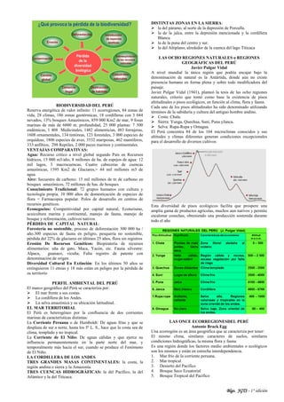 Blgo. JGTS - 1° edición
BIODIVERSIDAD DEL PERÚ
Reserva energética de valor infinito: 11 ecorregiones, 84 zonas de
vida, 28 climas, 186 zonas geotérmicas, 18 cordilleras con 3 044
nevados, 13% bosques Amazónicos, 859 000 Km2 de mar, 9 fosas
marinas de más de 6000 m. profundidad, 25 000 plantas: 7 500
endémicas, 1 408 Medicinales, 1482 alimenticias, 483 forrajeras,
1608 ornamentales, 134 tintóreas, 123 forestales, 3 000 especies de
orquídeas, 1806 especies de aves, 3532 mariposas, 462 mamíferos,
333 anfibios, 298 Reptiles, 2 000 peces marinos y continentales.
VENTAJAS COMPARATIVAS:
Agua: Recurso crítico a nivel global segundo País en Recursos
hídricos, 15 000 m3/año, 8 millones de ha. de espejos de agua: 12
mil lagos, 3 macrocuencas, Cuatro cabeceras de cuencas
amazónicas, 1595 Km2 de Glaciares,= 44 mil millones m3 de
agua.
Aire: Secuestro de carbono: 15 mil millones de tn de carbono en
bosques amazónicos, 72 millones de has. de bosques
Conocimiento Tradicional: 72 grupos humanos con cultura y
tecnología propia, 10 000 años de domesticación de especies de
flora = Farmacopea popular. Polos de desarrollo en centros de
recursos genéticos.
Econegocios: Competitividad por capital natural, Ecoturismo,
acuicultura marina y continental, manejo de fauna, manejo de
bosque y reforestación, cultivos nativos
PÉRDIDA DE CAPITAL NATURAL:
Forestería no sostenible, proceso de deforestación 300 000 ha /
año.300 especies de fauna en peligro, pesquería no sostenible,
pérdida del 22% de glaciares en últimos 25 años, flora sin registros
Erosión De Recursos Genéticos: Biopiratería de recursos
alimentarios: uña de gato, Maca, Yacón, etc. Fauna silvestre:
Alpaca, guanaco, vicuña; Falta registro de patente con
denominación de origen
Diversidad Cultural En Extinción: En los últimos 50 años se
extinguieron 11 etnias y 18 más están en peligro por la pérdida de
su territorio
PERFIL AMBIENTAL DEL PERÚ
El marco geográfico del Perú se caracteriza por:
 El mar frente a sus costas.
 La cordillera de los Andes.
 La selva amazónica y su ubicación latitudinal.
EL MAR TERRITORIAL
El Perú es heterogéneo por la confluencia de dos corrientes
marinas de características distintas:
La Corriente Peruana o de Humboldt: De aguas frías y que se
desplaza de sur a norte, hasta los 5º L. S., hace que la costa sea de
clima, templado y no tropical.
La Corriente de El Niño: De aguas cálidas y que ejerce su
influencia permanentemente en la parte norte del mar, y
temporalmente más hacia el sur, cuando se produce el Fenómeno
de El Niño.
LA CORDILLERA DE LOS ANDES
TRES GRANDES MASAS CONTINENTALES: la costa, la
región andina o sierra y la Amazonía.
TRES CUENCAS HIDROGRÁFICAS: la del Pacífico, la del
Atlántico y la del Titicaca.
DISTINTAS ZONAS EN LA SIERRA:
 la del páramo, al norte de la depresión de Porculla.
 la de la jalca, entre la depresión mencionada y la cordillera
Blanca.
 la de la puna del centro y sur.
 la del Altiplano, alrededor de la cuenca del lago Titicaca
LAS OCHO REGIONES NATURALES o REGIONES
GEOGRÁFICAS DEL PERÚ
Javier Pulgar Vidal
A nivel mundial la única región que podría encajar bajo la
denominación de natural es la Antártida, donde aún no existe
presencia humana en forma plena y sobre todo modificadora del
paisaje.
Javier Pulgar Vidal (1941), planteó la tesis de las ocho regiones
naturales, criterio que tomó como base la existencia de pisos
altitudinales o pisos ecológicos, en función al clima, flora y fauna.
Cada uno de los pisos altitudinales ha sido denominado utilizando
términos de la sabiduría y cultura del antiguo hombre andino.
 Costa: Chala.
 Sierra: Yunga, Quechua, Suni, Puna yJanca.
 Selva: Rupa-Rupa y Omagua.
El Perú concentra 84 de los 104 microclimas conocidos y sus
altitudes y climas diferentes generan condiciones excepcionales
para el desarrollo de diversos cultivos
Esta diversidad de pisos ecológicos facilita que prospere una
amplia gama de productos agrícolas, muchos aun nativos y permite
escalonar cosechas, obteniendo una producción sostenida durante
todo el año
LAS ONCE ECORREGIONESDEL PERÚ
Antonio Brack Egg
Una ecorregión es un área geográfica que se caracteriza por tener:
El mismo clima, similares caracteres de suelos, similares
condiciones hidrográficas, la misma flora y fauna
Es una región donde los factores medio ambientales o ecológicos
son los mismos y están en estrecha interdependencia.
1. Mar frío de la corriente peruana.
2. Mar tropical
3. Desierto del Pacífico
4. Bosque Seco Ecuatorial
5. Bosque Tropical del Pacífico
 