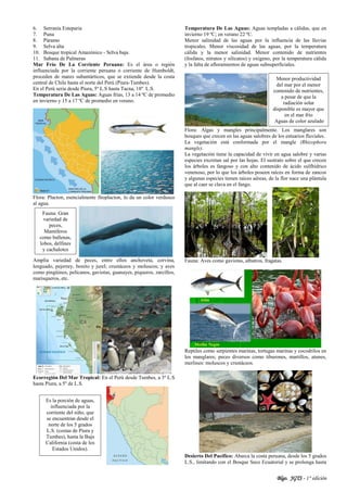 Blgo. JGTS - 1° edición
6. Serranía Esteparia
7. Puna
8. Páramo
9. Selva alta
10. Bosque tropical Amazónico - Selva baja.
11. Sabana de Palmeras
Mar Frío De La Corriente Peruana: Es el área o región
influenciada por la corriente peruana o corriente de Humboldt,
proceden de mares subantárticos, que se extiende desde la costa
central de Chile hasta el norte del Perú (Piura-Tumbes).
En el Perú seria desde Piura, 5º L.S hasta Tacna, 18º L.S.
Temperatura De Las Aguas: Aguas frías, 13 a 14 ºC de promedio
en invierno y 15 a 17 ºC de promedio en verano.
Flora: Placton, esencialmente fitoplacton, lo da un color verdusco
al agua.
Amplia variedad de peces, entre ellos anchoveta, corvina,
lenguado, pejerrey, bonito y jurel; crustáceos y moluscos; y aves
como pingüinos, pelícanos, gaviotas, guanayes, piqueros, zarcillos,
marisqueros, etc.
Ecorregión Del Mar Tropical: En el Perú desde Tumbes, a 3º L.S
hasta Piura, a 5º de L.S.
Temperatura De Las Aguas: Aguas templadas a cálidas, que en
invierno 19 ºC; en verano 22 ºC.
Menor salinidad de las aguas por la influencia de las lluvias
tropicales. Menor viscosidad de las aguas, por la temperatura
cálida y la menor salinidad. Menor contenido de nutrientes
(fosfatos, nitratos y silicatos) y oxígeno, por la temperatura cálida
y la falta de afloramientos de aguas subsuperficiales.
Flora: Algas y mangles principalmente. Los manglares son
bosques que crecen en las aguas salobres de los estuarios fluviales.
La vegetación está conformada por el mangle (Rhizophora
mangle).
La vegetación tiene la capacidad de vivir en agua salobre y varias
especies excretan sal por las hojas. El sustrato sobre el que crecen
los árboles es fangoso y con alto contenido de ácido sulfhídrico
venenoso, por lo que los árboles poseen raíces en forma de zancos
y algunas especies tienen raíces aéreas, de la flor nace una plántula
que al caer se clava en el fango.
Fauna: Aves como gaviotas, albatros, fragatas.
Reptiles como serpientes marinas, tortugas marinas y cocodrilos en
los manglares; peces diversos como tiburones, martillos, atunes,
merlines: moluscos y crustáceos.
Desierto Del Pacífico: Abarca la costa peruana, desde los 5 grados
L.S., limitando con el Bosque Seco Ecuatorial y se prolonga hasta
Es la porción de aguas,
influenciada por la
corriente del niño, que
se encuentran desde el
norte de los 5 grados
L.S. (costas de Piura y
Tumbes), hasta la Baja
California (costa de los
Estados Unidos).
Fauna: Gran
variedad de
peces,
Mamíferos
como ballenas,
lobos, delfines
y cachalotes
Menor productividad
del mar por el menor
contenido de nutrientes,
a pesar de que la
radiación solar
disponible es mayor que
en el mar frío
Aguas de color azulado
 